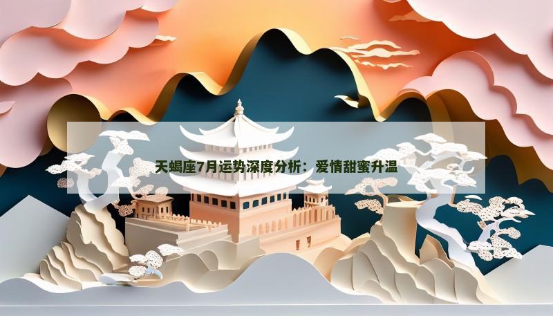 天蝎座7月运势深度分析:爱情甜蜜升温