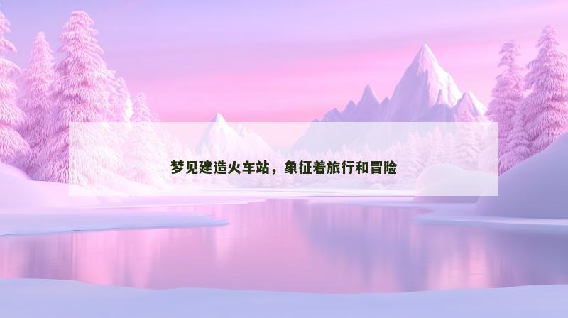 梦见建造火车站,象征着旅行和冒险