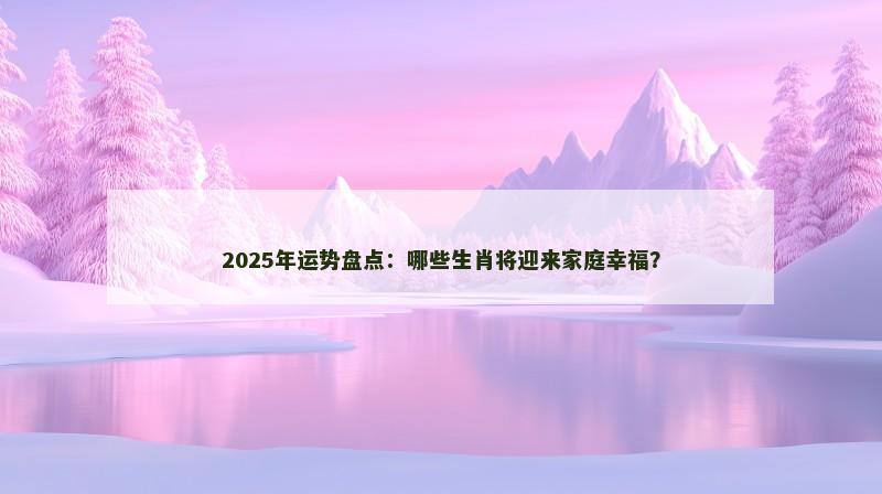 2025年运势盘点：哪些生肖将迎来家庭幸福？