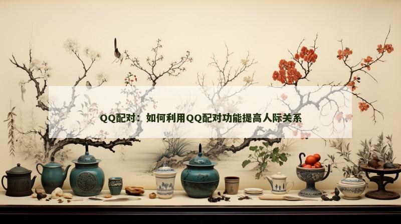 QQ配对：如何利用QQ配对功能提高人际关系