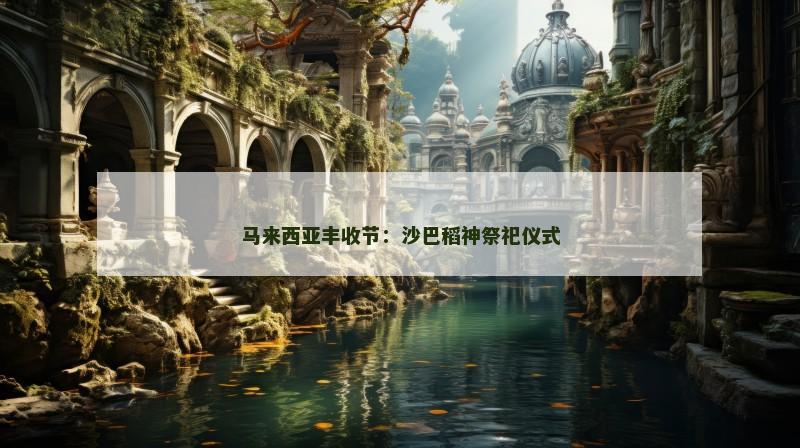 马来西亚丰收节：沙巴稻神祭祀仪式