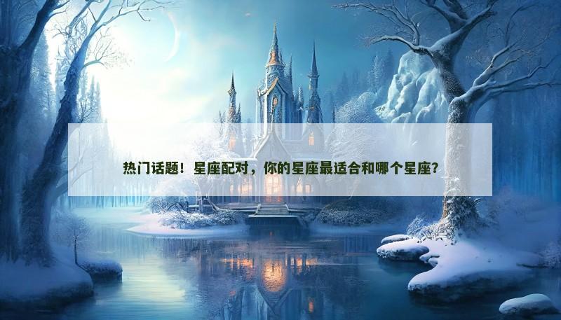 热门话题！星座配对，你的星座最适合和哪个星座？