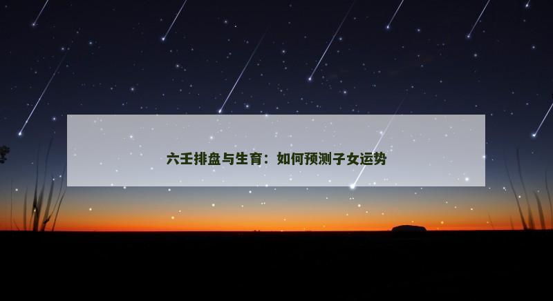 六壬排盘与生育:如何预测子女运势 六壬排盘与生育:如何预测子女运势